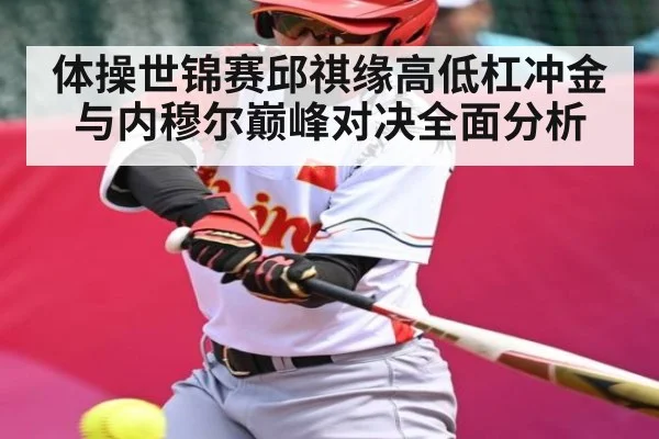 体操世锦赛邱祺缘高低杠冲金与内穆尔巅峰对决全面分析