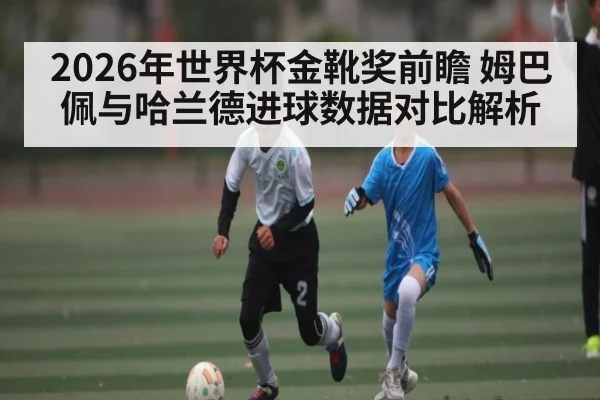 2026年世界杯金靴奖前瞻 姆巴佩与哈兰德进球数据对比解析